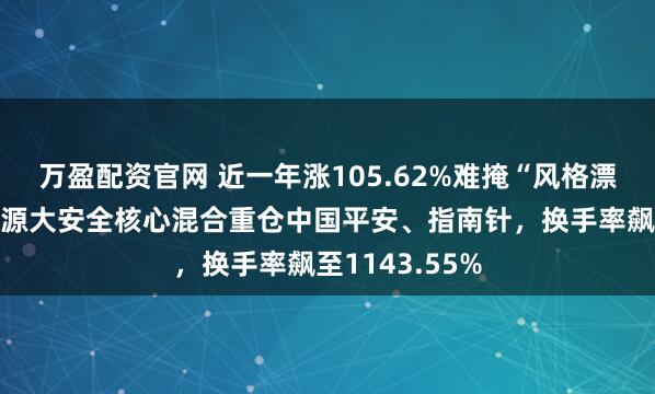 万盈配资官网 近一年涨105.62%难掩“风格漂移”！前海开源大安全核心混合重仓中国平安、指南针，换手率飙至1143.55%
