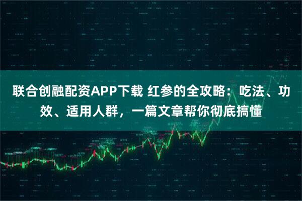 联合创融配资APP下载 红参的全攻略：吃法、功效、适用人群，一篇文章帮你彻底搞懂