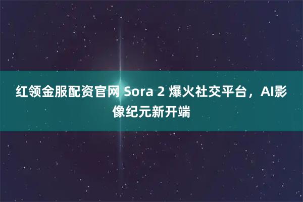 红领金服配资官网 Sora 2 爆火社交平台，AI影像纪元新开端