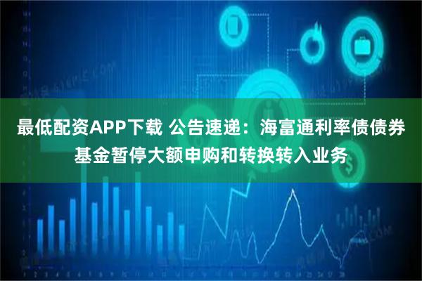 最低配资APP下载 公告速递：海富通利率债债券基金暂停大额申购和转换转入业务