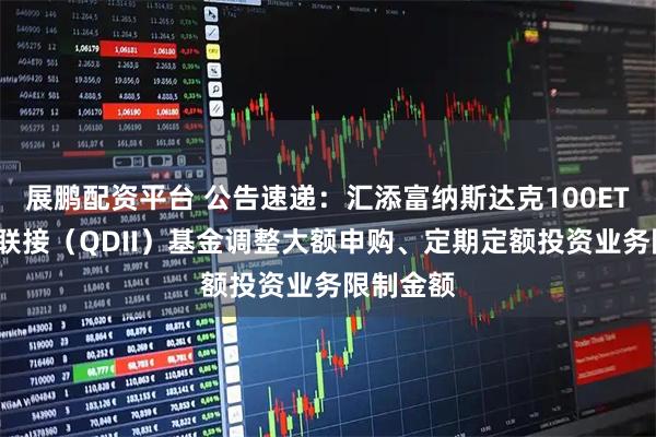 展鹏配资平台 公告速递：汇添富纳斯达克100ETF发起式联接（QDII）基金调整大额申购、定期定额投资业务限制金额
