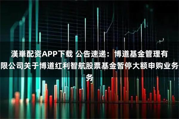 漢崋配资APP下载 公告速递:博道基金管理有限公司关于博道红利智航股票基金暂停大额申购业务