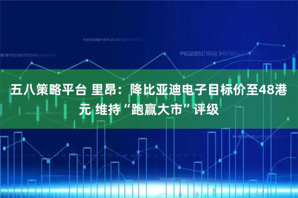 五八策略平台 里昂:降比亚迪电子目标价至48港元 维持“跑赢大市”评级