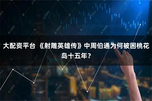 大配资平台 《射雕英雄传》中周伯通为何被困桃花岛十五年？