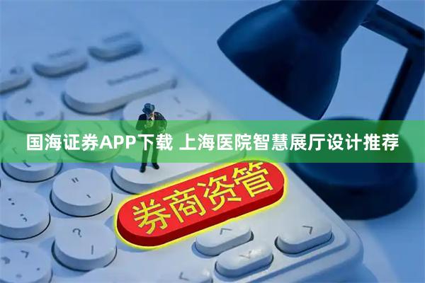 国海证券APP下载 上海医院智慧展厅设计推荐