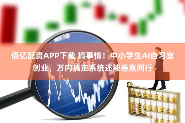 佰亿配资APP下载 搞事情！中小学生AI自习室创业，万内搞定系统还能卷赢同行