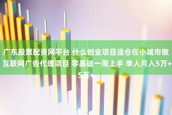 广东股票配资网平台 什么创业项目适合在小城市做 互联网广告代理项目 零基础一周上手 单人月入5万+