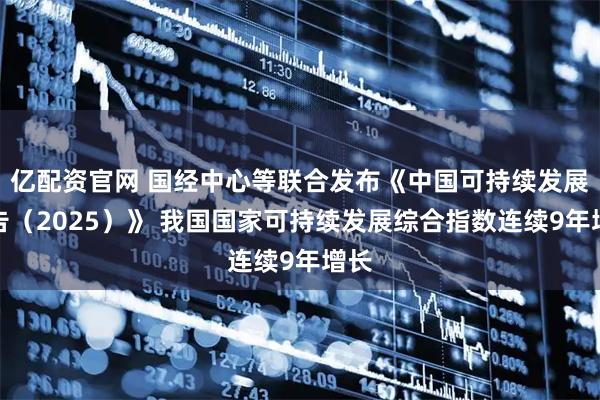亿配资官网 国经中心等联合发布《中国可持续发展报告（2025）》 我国国家可持续发展综合指数连续9年增长