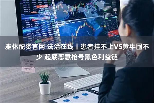 雅休配资官网 法治在线丨患者挂不上VS黄牛囤不少 起底恶意抢号黑色利益链