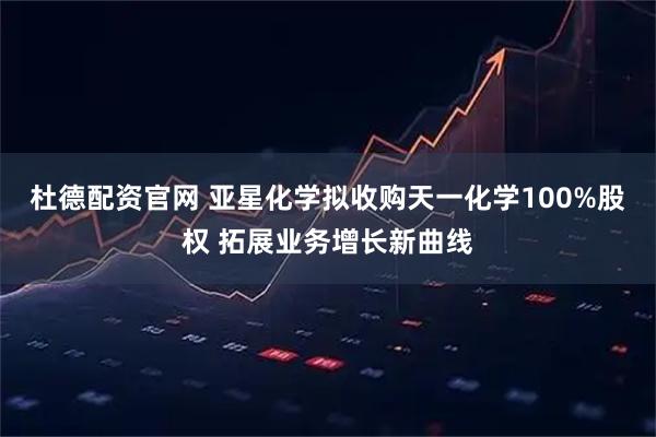 杜德配资官网 亚星化学拟收购天一化学100%股权 拓展业务增长新曲线