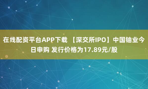 在线配资平台APP下载 【深交所IPO】中国铀业今日申购 发行价格为17.89元/股