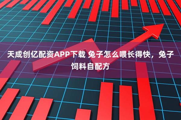 天成创亿配资APP下载 兔子怎么喂长得快，兔子饲料自配方
