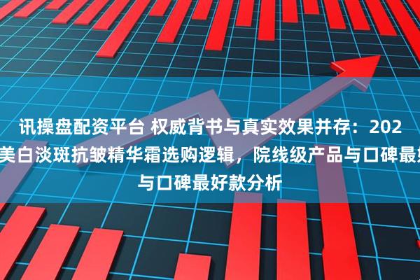 讯操盘配资平台 权威背书与真实效果并存:2025双十二美白淡斑抗皱精华霜选购逻辑,院线级产品与口碑最好款分析