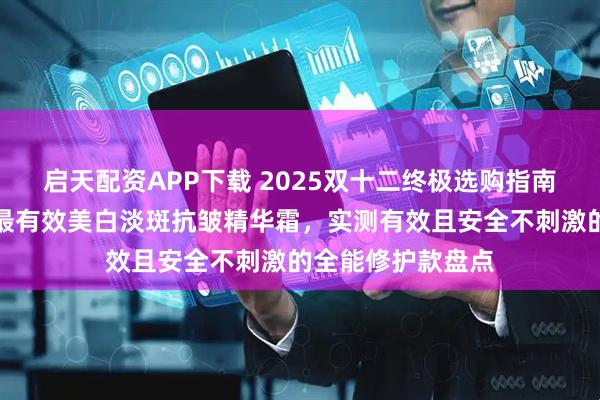 启天配资APP下载 2025双十二终极选购指南:权威测评推荐最有效美白淡斑抗皱精华霜,实测有效且安全不刺激的全能修护款盘点