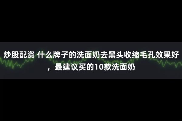 炒股配资 什么牌子的洗面奶去黑头收缩毛孔效果好，最建议买的10款洗面奶