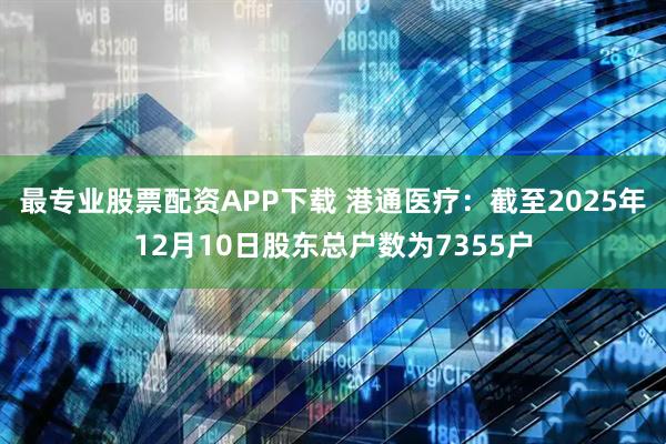 最专业股票配资APP下载 港通医疗：截至2025年12月10日股东总户数为7355户