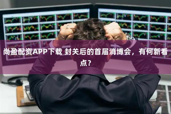 尚盈配资APP下载 封关后的首届消博会，有何新看点？