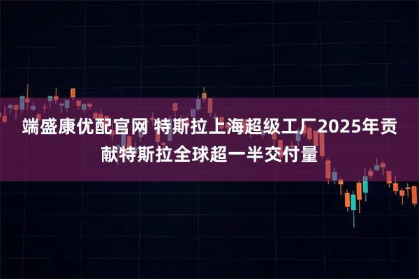 端盛康优配官网 特斯拉上海超级工厂2025年贡献特斯拉全球超一半交付量