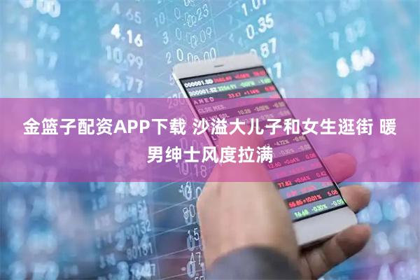 金篮子配资APP下载 沙溢大儿子和女生逛街 暖男绅士风度拉满