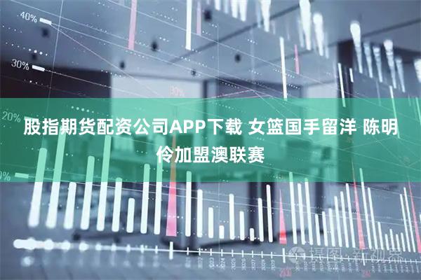 股指期货配资公司APP下载 女篮国手留洋 陈明伶加盟澳联赛