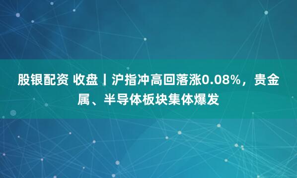股银配资 收盘丨沪指冲高回落涨0.08%，贵金属、半导体板块集体爆发