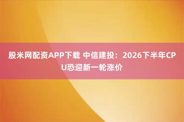 股米网配资APP下载 中信建投：2026下半年CPU恐迎新一轮涨价