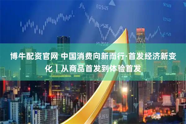 博牛配资官网 中国消费向新而行·首发经济新变化｜从商品首发到体验首发
