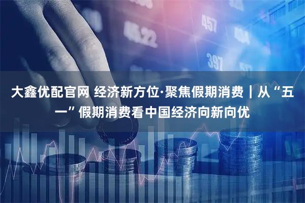 大鑫优配官网 经济新方位·聚焦假期消费｜从“五一”假期消费看中国经济向新向优