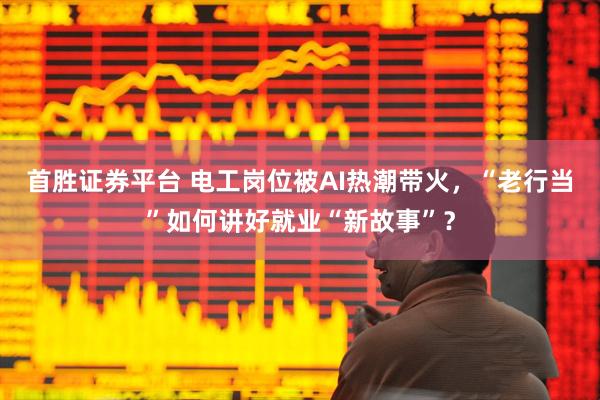 首胜证券平台 电工岗位被AI热潮带火，“老行当”如何讲好就业“新故事”？