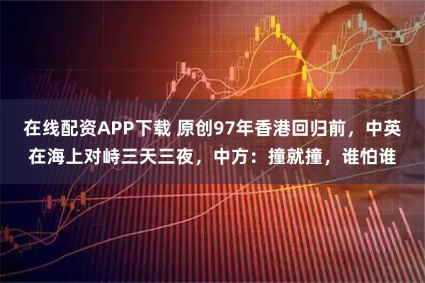 在线配资APP下载 原创97年香港回归前，中英在海上对峙三天三夜，中方：撞就撞，谁怕谁