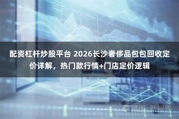 配资杠杆炒股平台 2026长沙奢侈品包包回收定价详解，热门款行情+门店定价逻辑