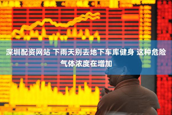 深圳配资网站 下雨天别去地下车库健身 这种危险气体浓度在增加