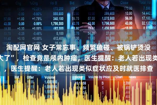 淘配网官网 女子常忘事、频繁磕碰、被锅铲烫没感觉，家人以为“年纪大了”，检查竟是颅内肿瘤，医生提醒：老人若出现类似症状应及时就医排查