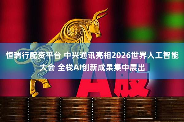 恒瑞行配资平台 中兴通讯亮相2026世界人工智能大会 全栈AI创新成果集中展出