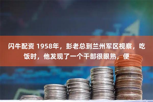 闪牛配资 1958年，彭老总到兰州军区视察，吃饭时，他发现了一个干部很眼熟，便