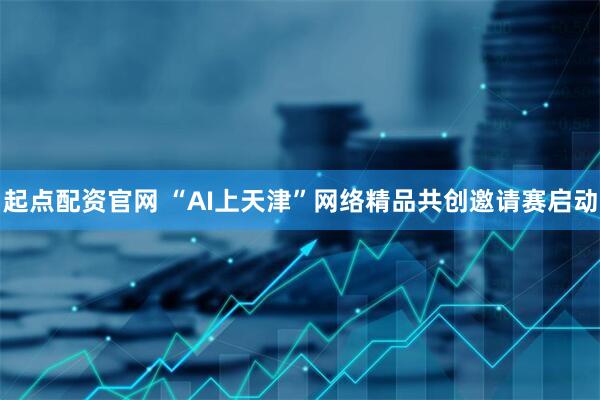 起点配资官网 “AI上天津”网络精品共创邀请赛启动