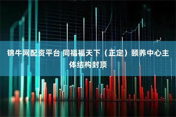 锦牛网配资平台 同福福天下（正定）颐养中心主体结构封顶