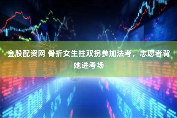 金股配资网 骨折女生拄双拐参加法考，志愿者背她进考场