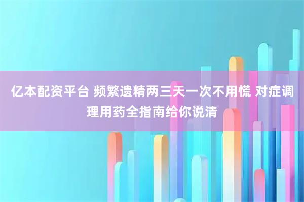 亿本配资平台 频繁遗精两三天一次不用慌 对症调理用药全指南给你说清
