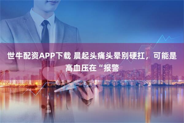 世牛配资APP下载 晨起头痛头晕别硬扛，可能是高血压在“报警