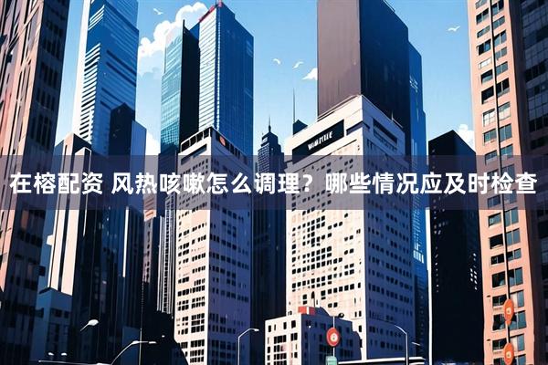 在榕配资 风热咳嗽怎么调理？哪些情况应及时检查