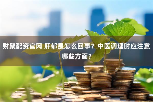 财聚配资官网 肝郁是怎么回事？中医调理时应注意哪些方面？