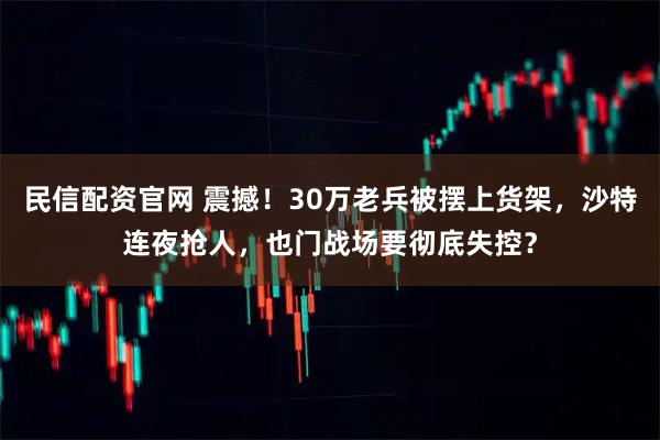 民信配资官网 震撼！30万老兵被摆上货架，沙特连夜抢人，也门战场要彻底失控？